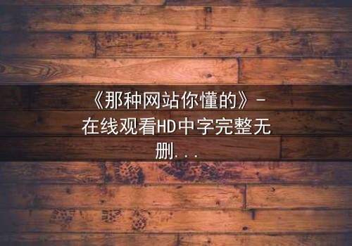 《那种网站你懂的》- 在线观看HD中字完整无删 - 揭开网络迷局背后的致命诱惑