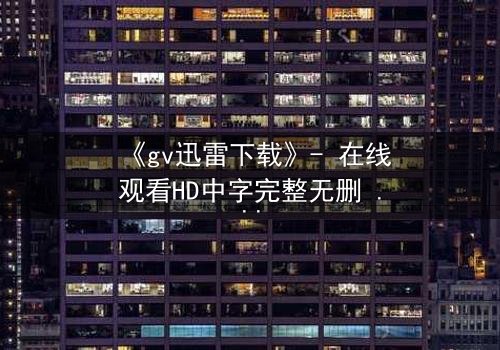 《gv迅雷下载》- 在线观看HD中字完整无删 - 揭开禁忌之恋的惊心真相