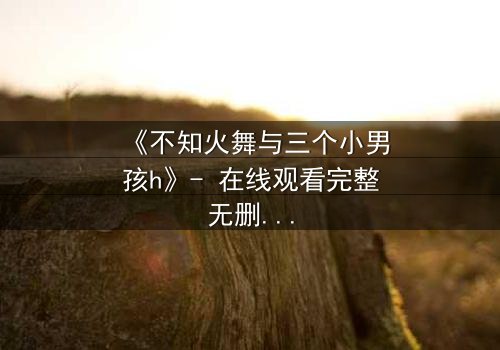 《不知火舞与三个小男孩h》- 在线观看完整无删 - 揭秘隐藏的羁绊与成长