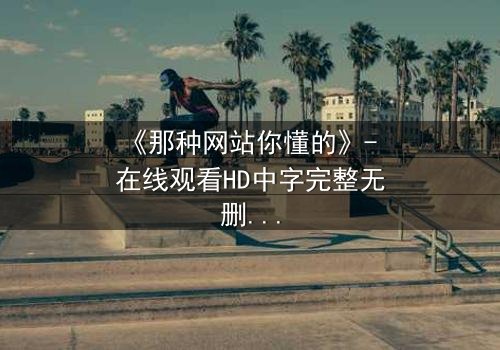 《那种网站你懂的》- 在线观看HD中字完整无删 - 当欲望与真相在黑暗中碰撞