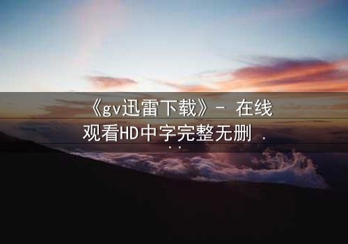 《gv迅雷下载》- 在线观看HD中字完整无删 - 揭开禁忌之恋的惊天秘密