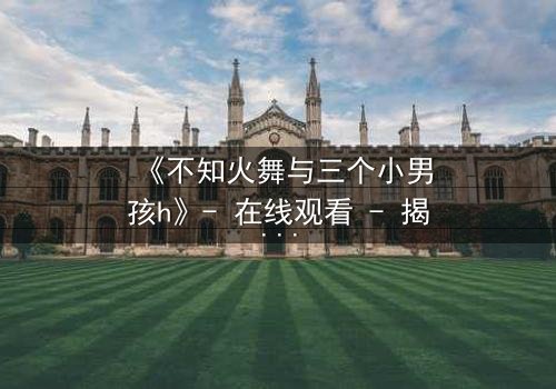 《不知火舞与三个小男孩h》- 在线观看 - 揭秘隐藏剧情背后的秘密