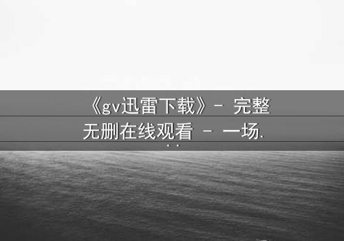 《gv迅雷下载》- 完整无删在线观看 - 一场隐秘的数字风暴即将引爆