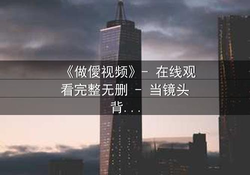 《做僾视频》- 在线观看完整无删 - 当镜头背后的秘密浮出水面