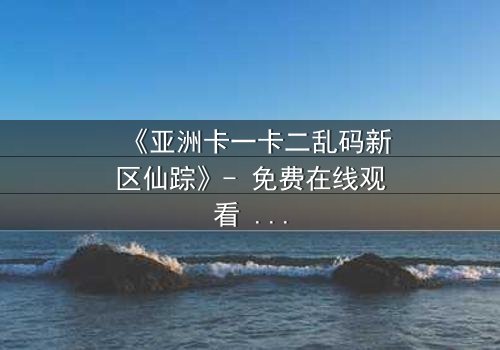 《亚洲卡一卡二乱码新区仙踪》- 免费在线观看 - 第3集HD中字