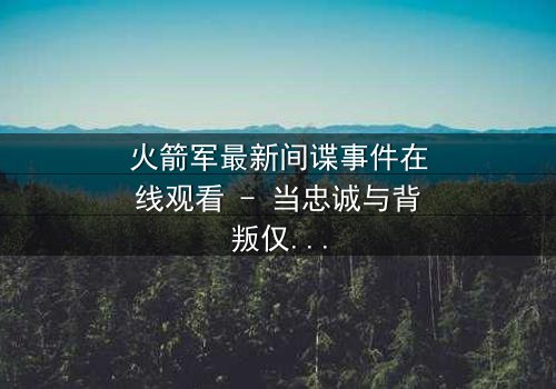 火箭军最新间谍事件在线观看 - 当忠诚与背叛仅一线之隔