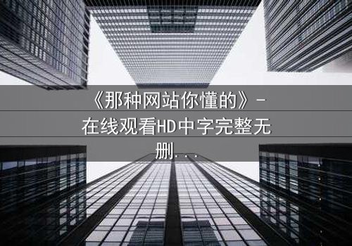 《那种网站你懂的》- 在线观看HD中字完整无删 - 当欲望与良知在虚拟世界碰撞