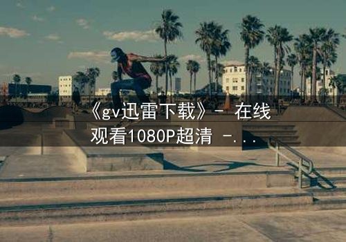 《gv迅雷下载》- 在线观看1080P超清 - 揭开隐藏的真相
