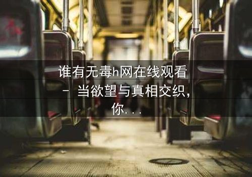 谁有无毒h网在线观看 - 当欲望与真相交织,你敢点开吗?