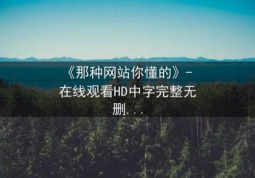《那种网站你懂的》- 在线观看HD中字完整无删 - 揭开数字时代的隐秘诱惑