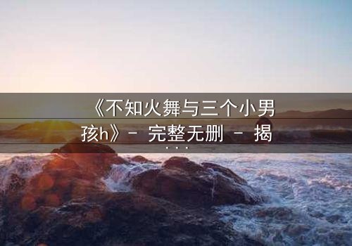 《不知火舞与三个小男孩h》- 完整无删 - 揭秘隐藏剧情与成长启示