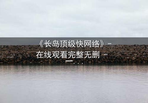《长岛顶级快网络》- 在线观看完整无删 - 一场数字风暴中的生死博弈