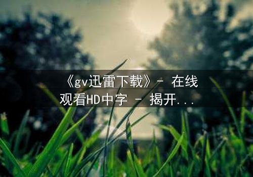 《gv迅雷下载》- 在线观看HD中字 - 揭开禁忌之恋的终极秘密