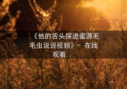 《他的舌头探进蜜源毛毛虫说说视频》- 在线观看 - 一场禁忌之恋的视觉冒险