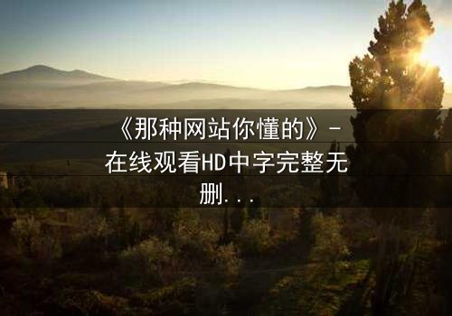 《那种网站你懂的》- 在线观看HD中字完整无删 - 揭开网络暗流的秘密