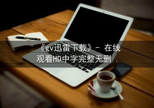 《gv迅雷下载》- 在线观看HD中字完整无删 - 揭开隐藏的真相