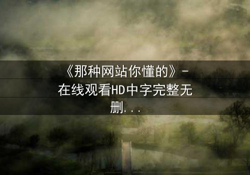 《那种网站你懂的》- 在线观看HD中字完整无删 - 揭开网络迷踪的终极真相