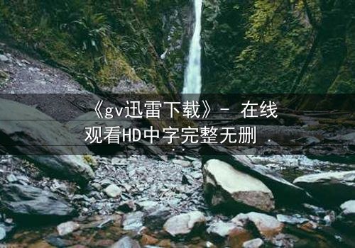 《gv迅雷下载》- 在线观看HD中字完整无删 - 揭开禁忌之恋的惊心真相
