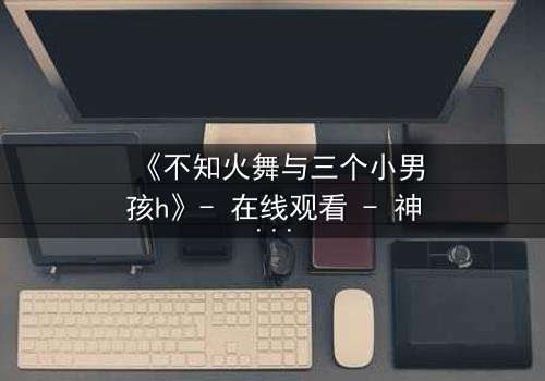 《不知火舞与三个小男孩h》- 在线观看 - 神秘冒险引爆童年回忆