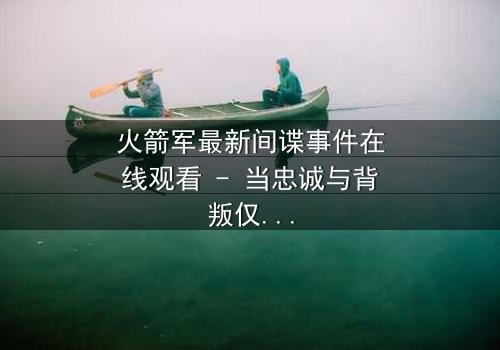 火箭军最新间谍事件在线观看 - 当忠诚与背叛仅一线之隔