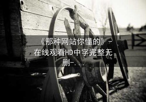 《那种网站你懂的》-在线观看HD中字完整无删-揭开隐藏的真相