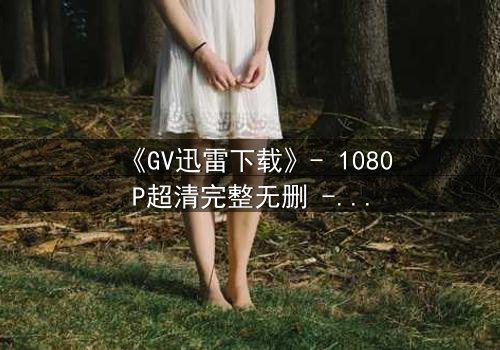 《GV迅雷下载》- 1080P超清完整无删 - 当秘密下载引爆生死危机