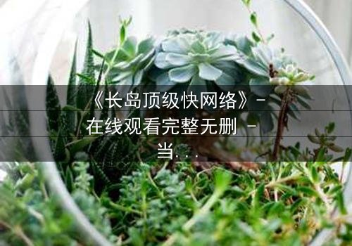 《长岛顶级快网络》- 在线观看完整无删 - 当网络速度决定生死,你敢慢一步吗?