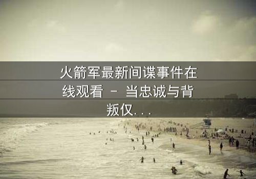 火箭军最新间谍事件在线观看 - 当忠诚与背叛仅一线之隔