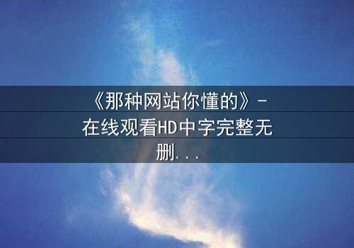 《那种网站你懂的》- 在线观看HD中字完整无删 - 当秘密网站成为致命陷阱