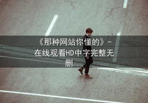 《那种网站你懂的》- 在线观看HD中字完整无删 - 揭开网络迷雾的终极诱惑