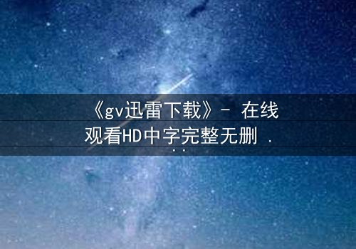 《gv迅雷下载》- 在线观看HD中字完整无删 - 揭开禁忌之恋的隐秘真相