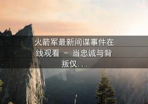 火箭军最新间谍事件在线观看 - 当忠诚与背叛仅一线之隔