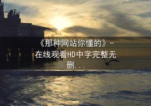 《那种网站你懂的》- 在线观看HD中字完整无删 - 揭开人性最隐秘的欲望