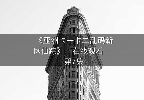 《亚洲卡一卡二乱码新区仙踪》- 在线观看 - 第7集