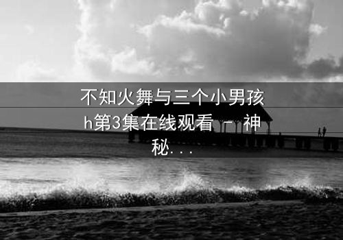 不知火舞与三个小男孩h第3集在线观看 - 神秘契约引发的禁忌试炼