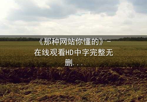 《那种网站你懂的》- 在线观看HD中字完整无删影视大全第3集 - 当秘密网站揭开人性深渊