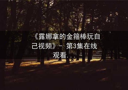 《露娜拿的金箍棒玩自己视频》- 第3集在线观看 - 揭秘她如何用神器改写命运!