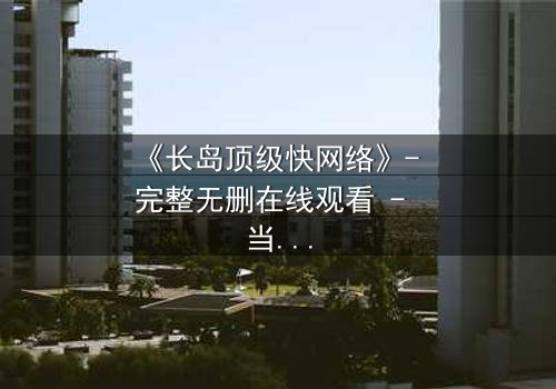 《长岛顶级快网络》- 完整无删在线观看 - 当网络速度决定生死存亡