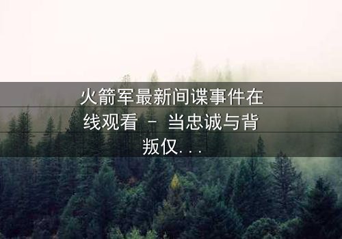 火箭军最新间谍事件在线观看 - 当忠诚与背叛仅一线之隔