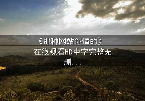 《那种网站你懂的》- 在线观看HD中字完整无删 - 揭开网络迷途的惊心真相