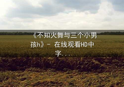 《不知火舞与三个小男孩h》- 在线观看HD中字 - 揭秘隐藏的冒险与情感纠葛
