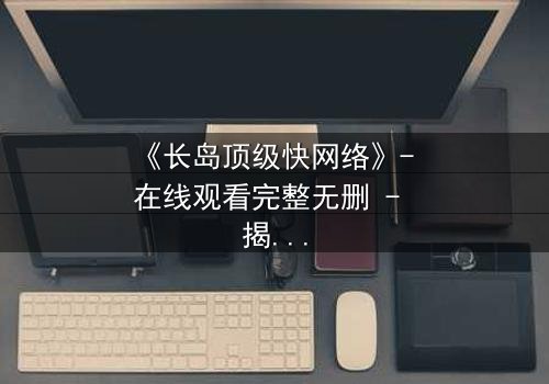 《长岛顶级快网络》- 在线观看完整无删 - 揭秘数字时代的生存游戏