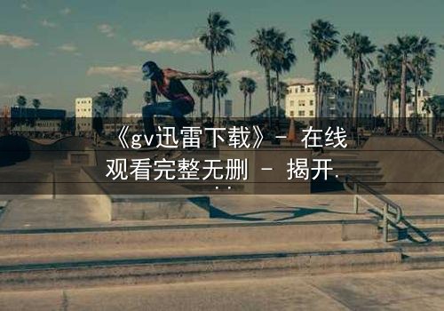 《gv迅雷下载》- 在线观看完整无删 - 揭开隐藏的真相