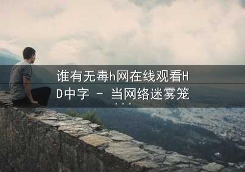谁有无毒h网在线观看HD中字 - 当网络迷雾笼罩真相,谁在守护你的安全?