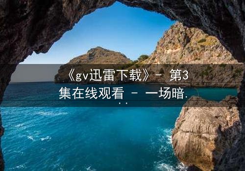 《gv迅雷下载》- 第3集在线观看 - 一场暗流涌动的权力游戏