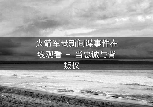 火箭军最新间谍事件在线观看 - 当忠诚与背叛仅一线之隔