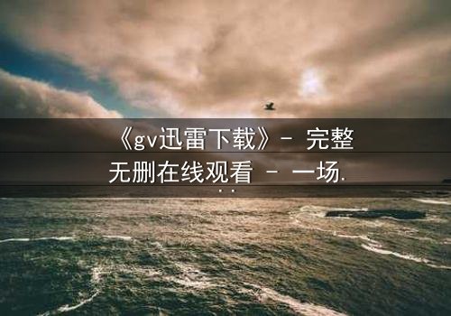 《gv迅雷下载》- 完整无删在线观看 - 一场隐秘的科技风暴即将引爆