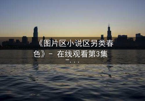 《图片区小说区另类春色》- 在线观看第3集 - 揭开禁忌之恋的隐秘面纱