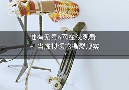 谁有无毒h网在线观看 - 当虚拟诱惑撕裂现实,你敢点开吗?