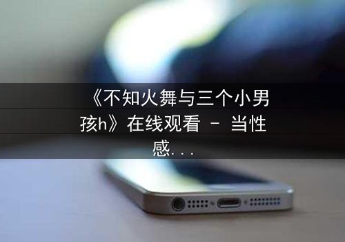 《不知火舞与三个小男孩h》在线观看 - 当性感格斗家遇上纯真羁绊,一场颠覆认知的冒险即将展开!